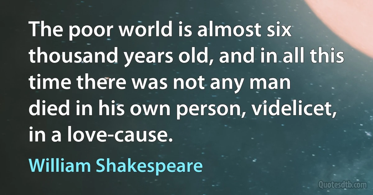 The poor world is almost six
thousand years old, and in all this time there was not any man
died in his own person, videlicet, in a love-cause. (William Shakespeare)