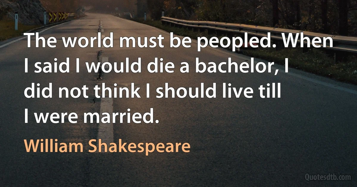 The world must be peopled. When I said I would die a bachelor, I did not think I should live till I were married. (William Shakespeare)