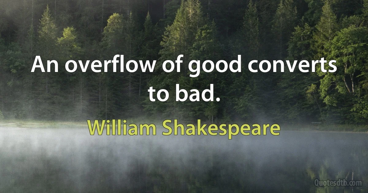 An overflow of good converts to bad. (William Shakespeare)