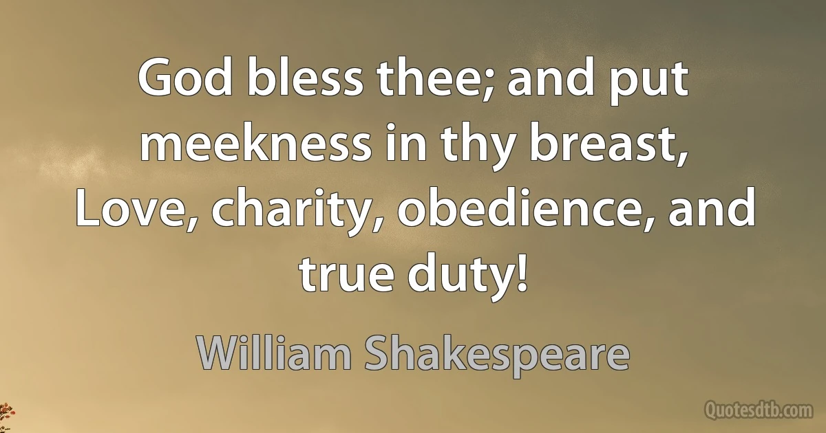 God bless thee; and put meekness in thy breast,
Love, charity, obedience, and true duty! (William Shakespeare)