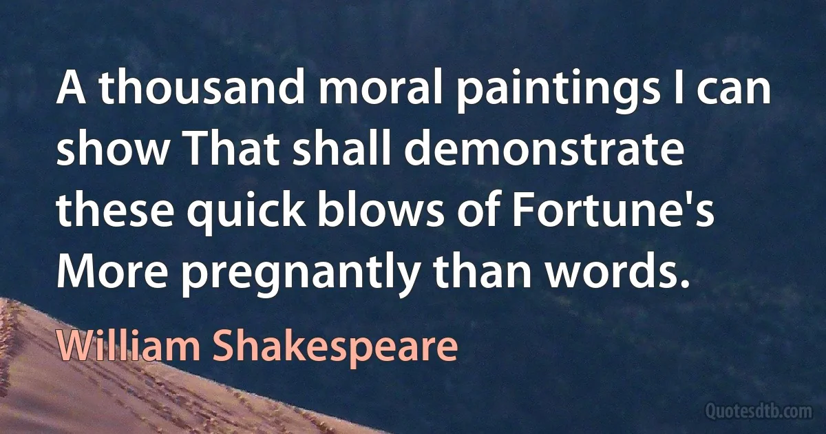 A thousand moral paintings I can show That shall demonstrate these quick blows of Fortune's More pregnantly than words. (William Shakespeare)