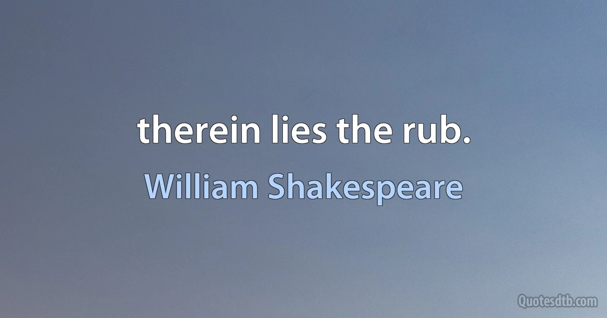 therein lies the rub. (William Shakespeare)