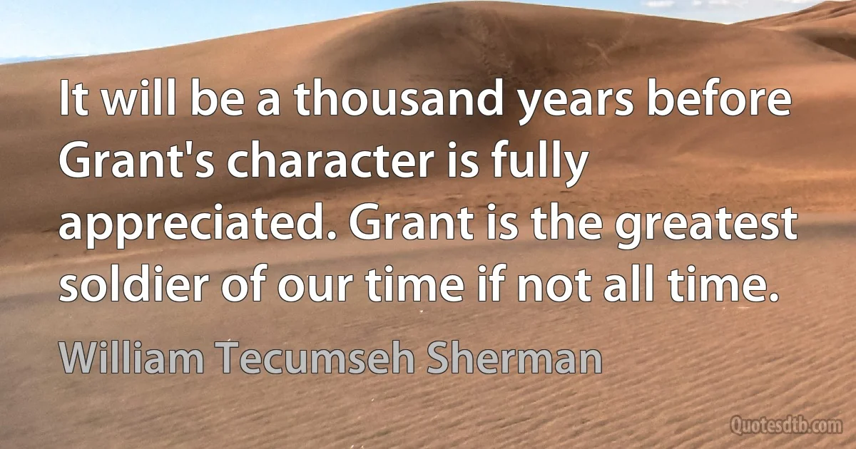 It will be a thousand years before Grant's character is fully appreciated. Grant is the greatest soldier of our time if not all time. (William Tecumseh Sherman)