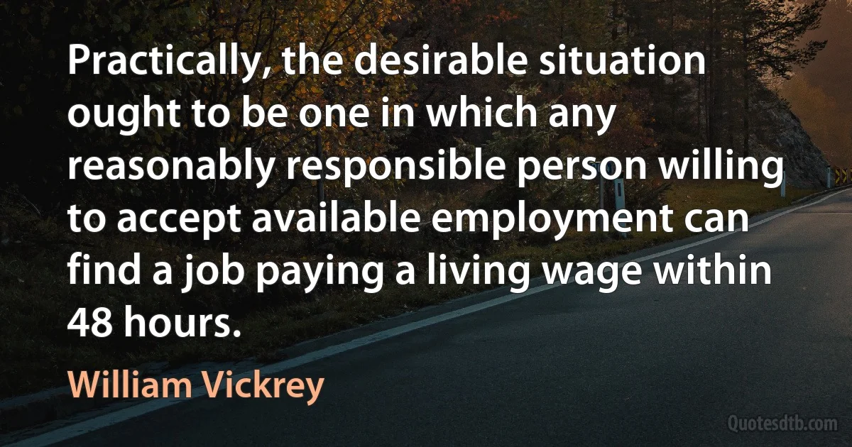 Practically, the desirable situation ought to be one in which any reasonably responsible person willing to accept available employment can find a job paying a living wage within 48 hours. (William Vickrey)