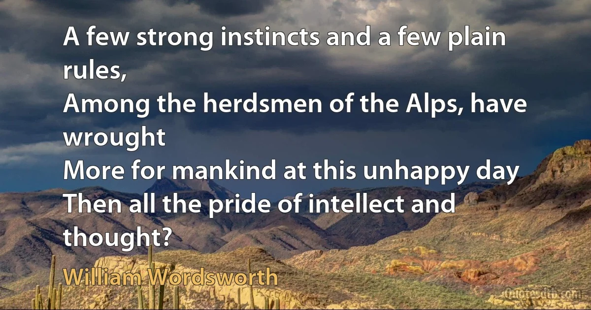 A few strong instincts and a few plain rules,
Among the herdsmen of the Alps, have wrought
More for mankind at this unhappy day
Then all the pride of intellect and thought? (William Wordsworth)