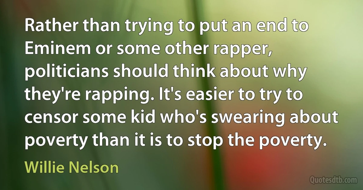 Rather than trying to put an end to Eminem or some other rapper, politicians should think about why they're rapping. It's easier to try to censor some kid who's swearing about poverty than it is to stop the poverty. (Willie Nelson)