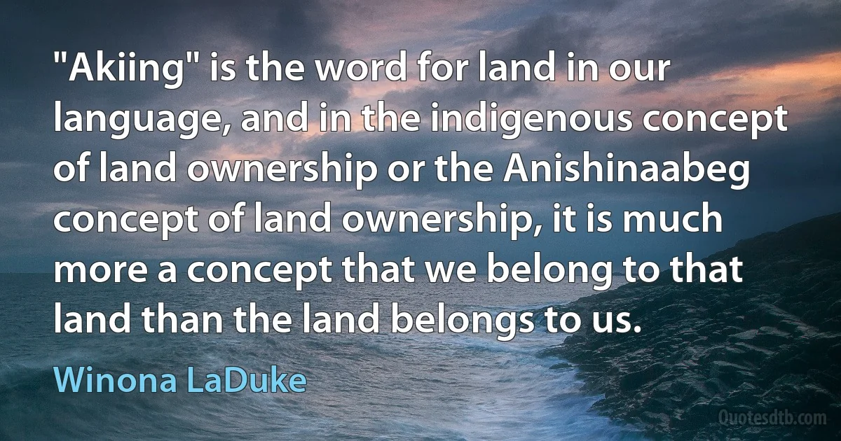 "Akiing" is the word for land in our language, and in the indigenous concept of land ownership or the Anishinaabeg concept of land ownership, it is much more a concept that we belong to that land than the land belongs to us. (Winona LaDuke)