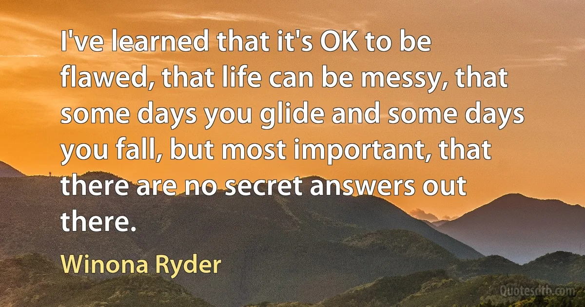 I've learned that it's OK to be flawed, that life can be messy, that some days you glide and some days you fall, but most important, that there are no secret answers out there. (Winona Ryder)