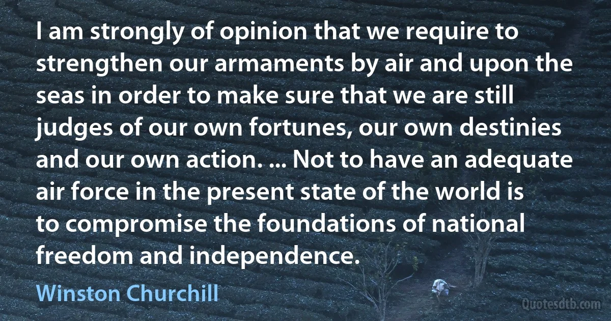 I am strongly of opinion that we require to strengthen our armaments by air and upon the seas in order to make sure that we are still judges of our own fortunes, our own destinies and our own action. ... Not to have an adequate air force in the present state of the world is to compromise the foundations of national freedom and independence. (Winston Churchill)