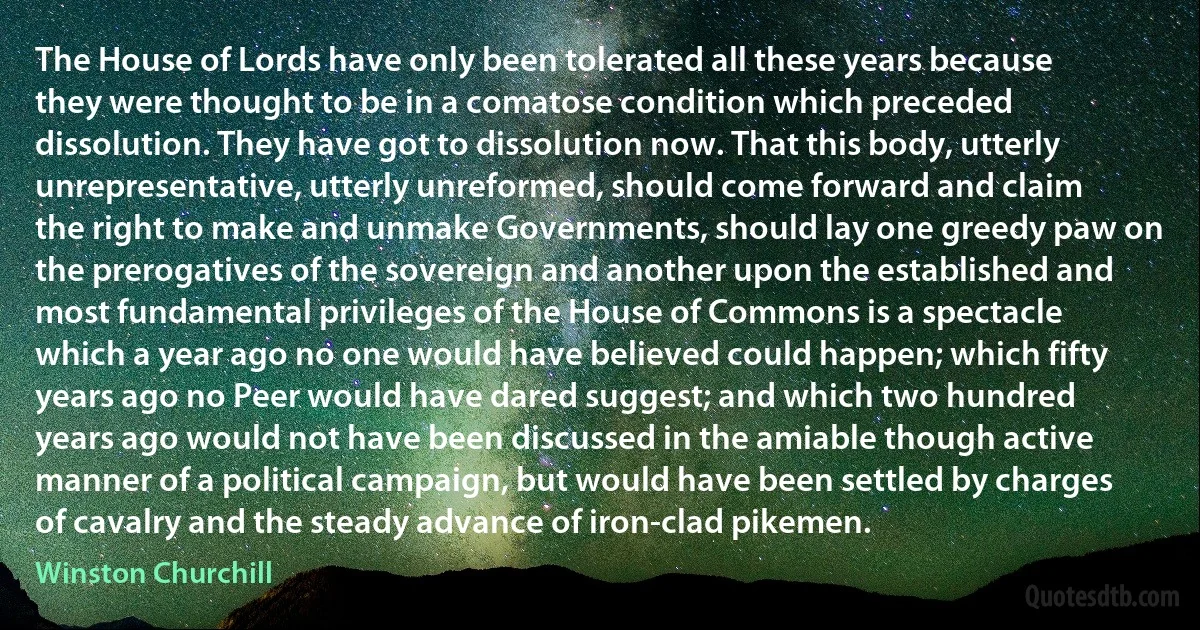 The House of Lords have only been tolerated all these years because they were thought to be in a comatose condition which preceded dissolution. They have got to dissolution now. That this body, utterly unrepresentative, utterly unreformed, should come forward and claim the right to make and unmake Governments, should lay one greedy paw on the prerogatives of the sovereign and another upon the established and most fundamental privileges of the House of Commons is a spectacle which a year ago no one would have believed could happen; which fifty years ago no Peer would have dared suggest; and which two hundred years ago would not have been discussed in the amiable though active manner of a political campaign, but would have been settled by charges of cavalry and the steady advance of iron-clad pikemen. (Winston Churchill)