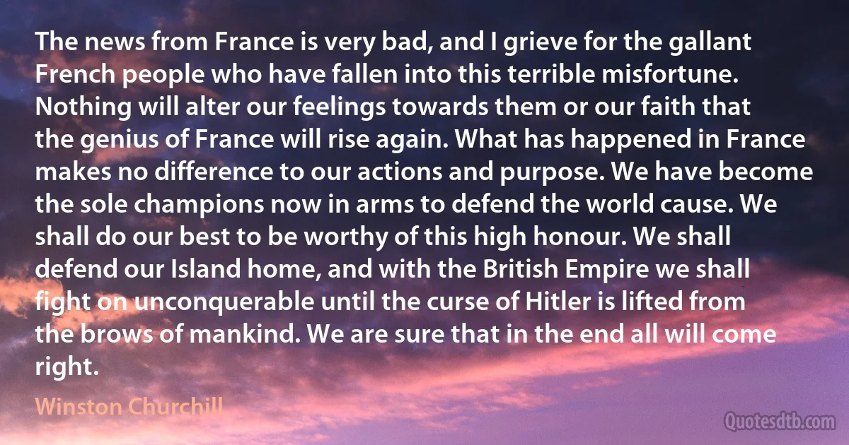 The news from France is very bad, and I grieve for the gallant French people who have fallen into this terrible misfortune. Nothing will alter our feelings towards them or our faith that the genius of France will rise again. What has happened in France makes no difference to our actions and purpose. We have become the sole champions now in arms to defend the world cause. We shall do our best to be worthy of this high honour. We shall defend our Island home, and with the British Empire we shall fight on unconquerable until the curse of Hitler is lifted from the brows of mankind. We are sure that in the end all will come right. (Winston Churchill)