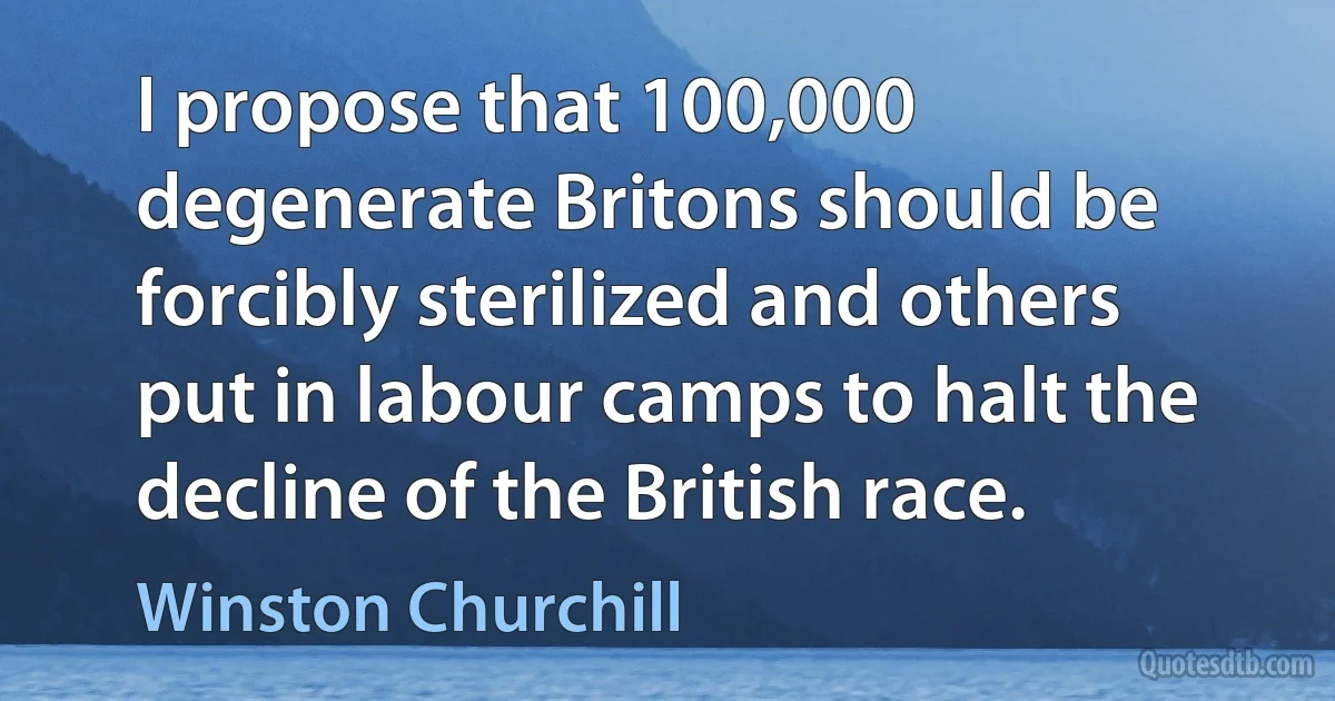 I propose that 100,000 degenerate Britons should be forcibly sterilized and others put in labour camps to halt the decline of the British race. (Winston Churchill)