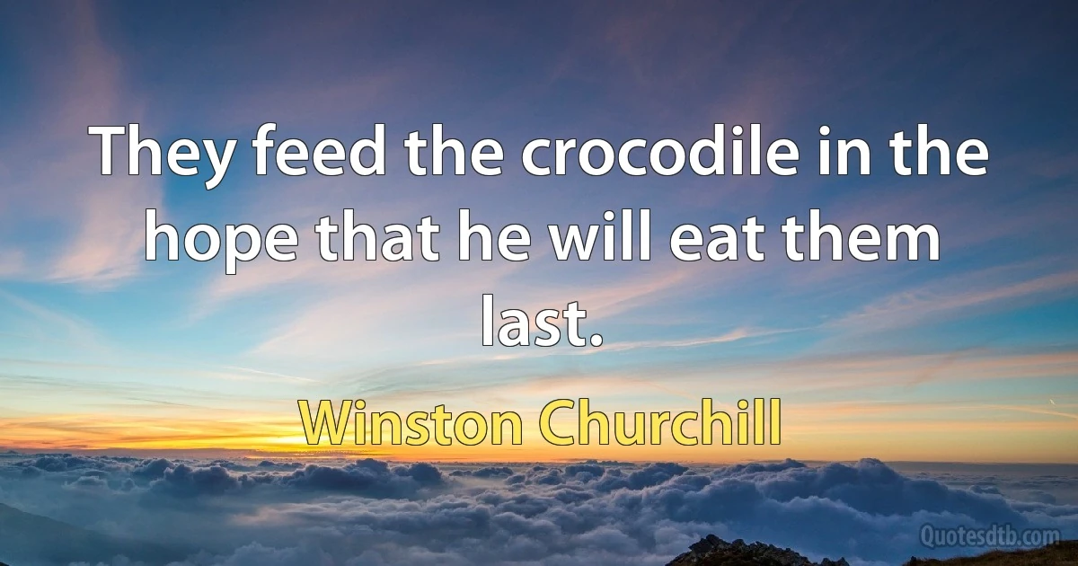 They feed the crocodile in the hope that he will eat them last. (Winston Churchill)