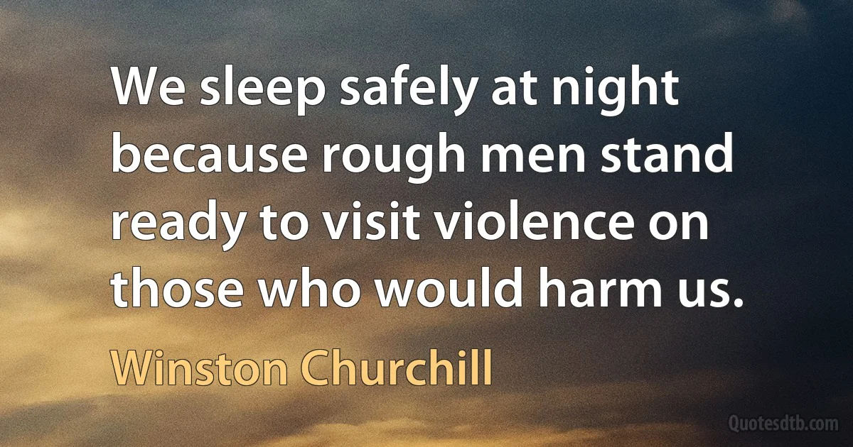 We sleep safely at night because rough men stand ready to visit violence on those who would harm us. (Winston Churchill)