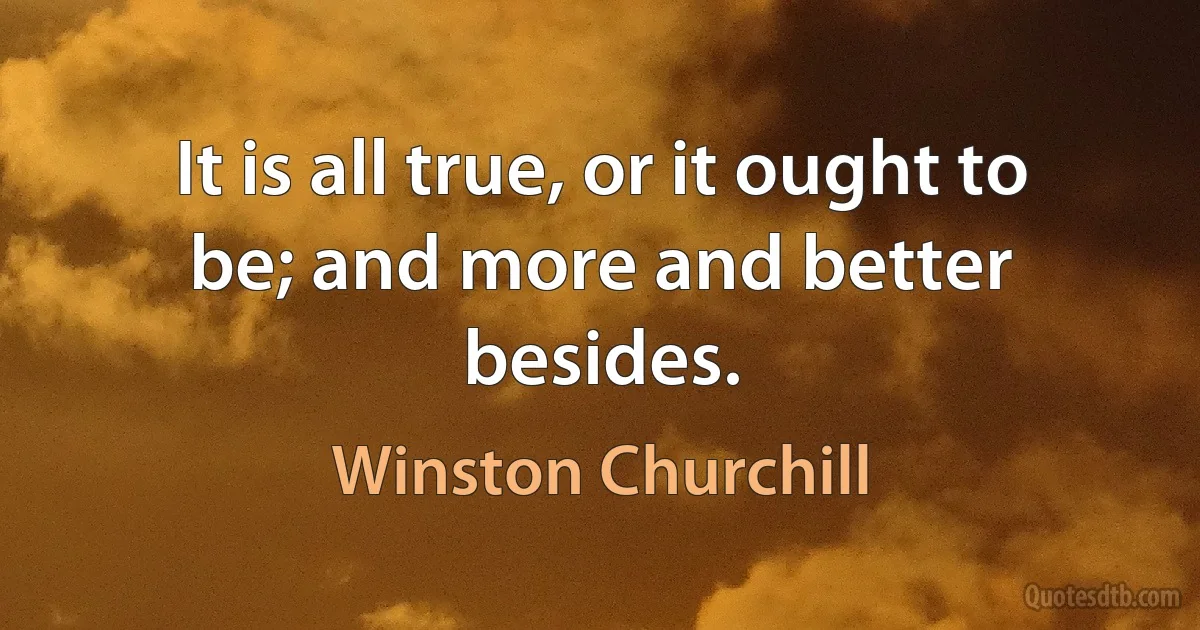 It is all true, or it ought to be; and more and better besides. (Winston Churchill)