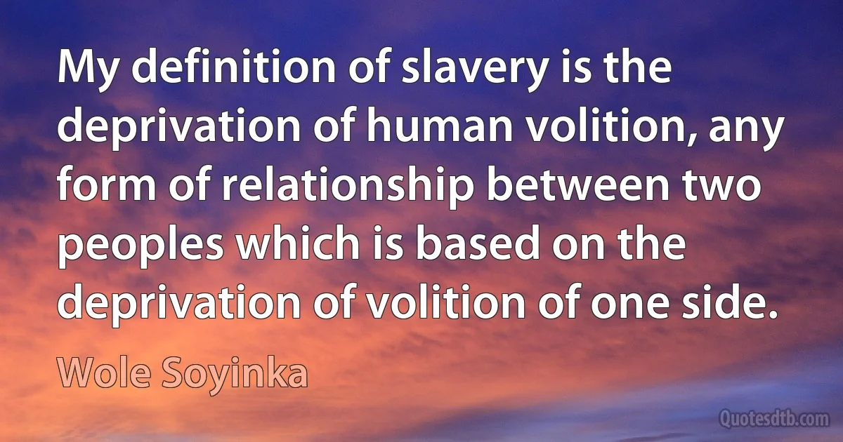 My definition of slavery is the deprivation of human volition, any form of relationship between two peoples which is based on the deprivation of volition of one side. (Wole Soyinka)