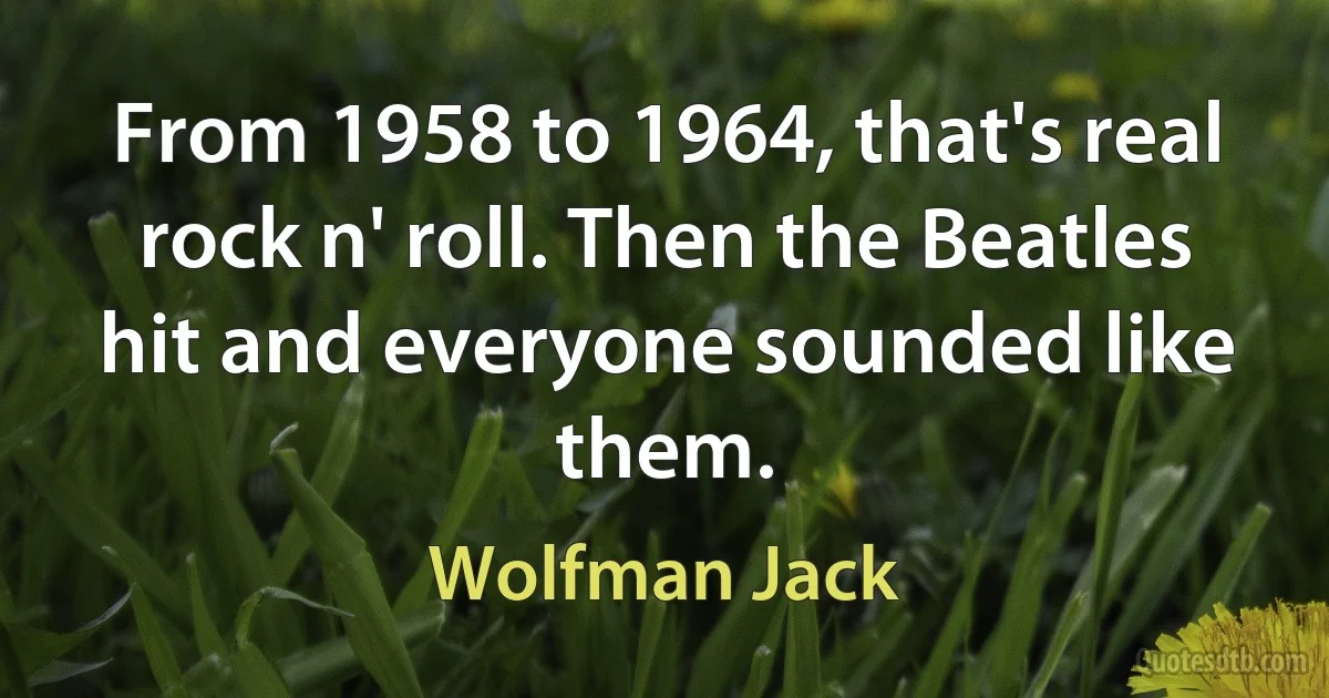 From 1958 to 1964, that's real rock n' roll. Then the Beatles hit and everyone sounded like them. (Wolfman Jack)