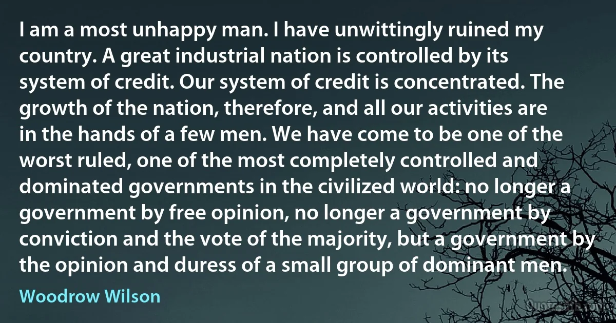 I am a most unhappy man. I have unwittingly ruined my country. A great industrial nation is controlled by its system of credit. Our system of credit is concentrated. The growth of the nation, therefore, and all our activities are in the hands of a few men. We have come to be one of the worst ruled, one of the most completely controlled and dominated governments in the civilized world: no longer a government by free opinion, no longer a government by conviction and the vote of the majority, but a government by the opinion and duress of a small group of dominant men. (Woodrow Wilson)