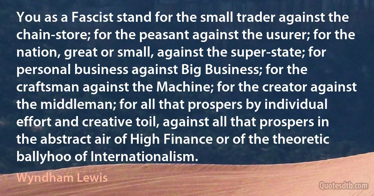 You as a Fascist stand for the small trader against the chain-store; for the peasant against the usurer; for the nation, great or small, against the super-state; for personal business against Big Business; for the craftsman against the Machine; for the creator against the middleman; for all that prospers by individual effort and creative toil, against all that prospers in the abstract air of High Finance or of the theoretic ballyhoo of Internationalism. (Wyndham Lewis)