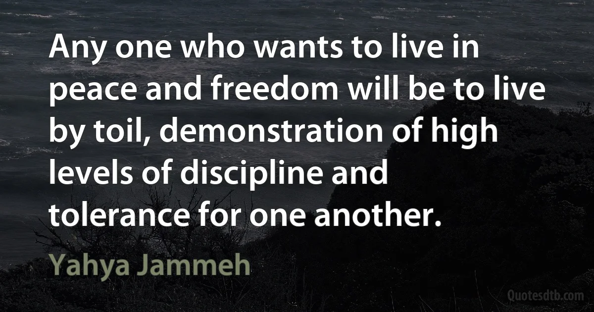 Any one who wants to live in peace and freedom will be to live by toil, demonstration of high levels of discipline and tolerance for one another. (Yahya Jammeh)