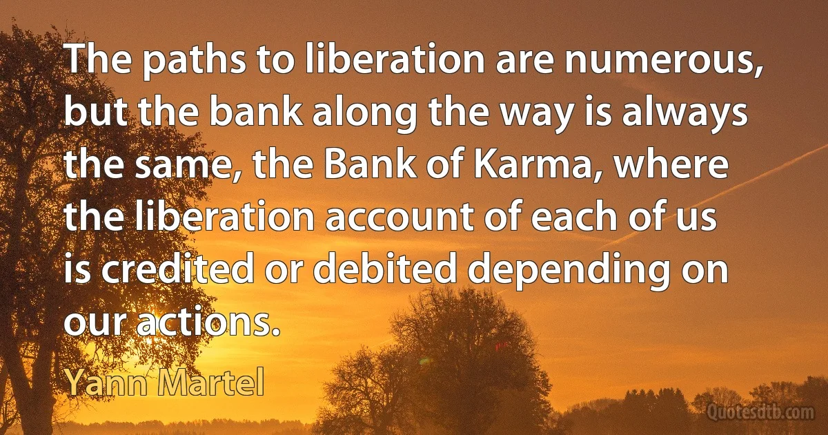 The paths to liberation are numerous, but the bank along the way is always the same, the Bank of Karma, where the liberation account of each of us is credited or debited depending on our actions. (Yann Martel)