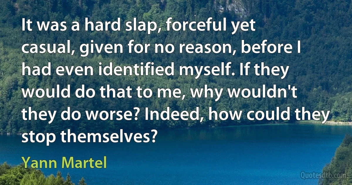 It was a hard slap, forceful yet casual, given for no reason, before I had even identified myself. If they would do that to me, why wouldn't they do worse? Indeed, how could they stop themselves? (Yann Martel)