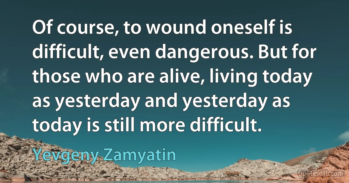 Of course, to wound oneself is difficult, even dangerous. But for those who are alive, living today as yesterday and yesterday as today is still more difficult. (Yevgeny Zamyatin)