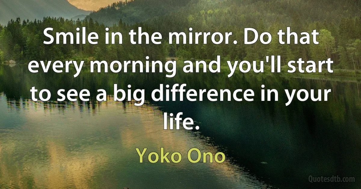 Smile in the mirror. Do that every morning and you'll start to see a big difference in your life. (Yoko Ono)