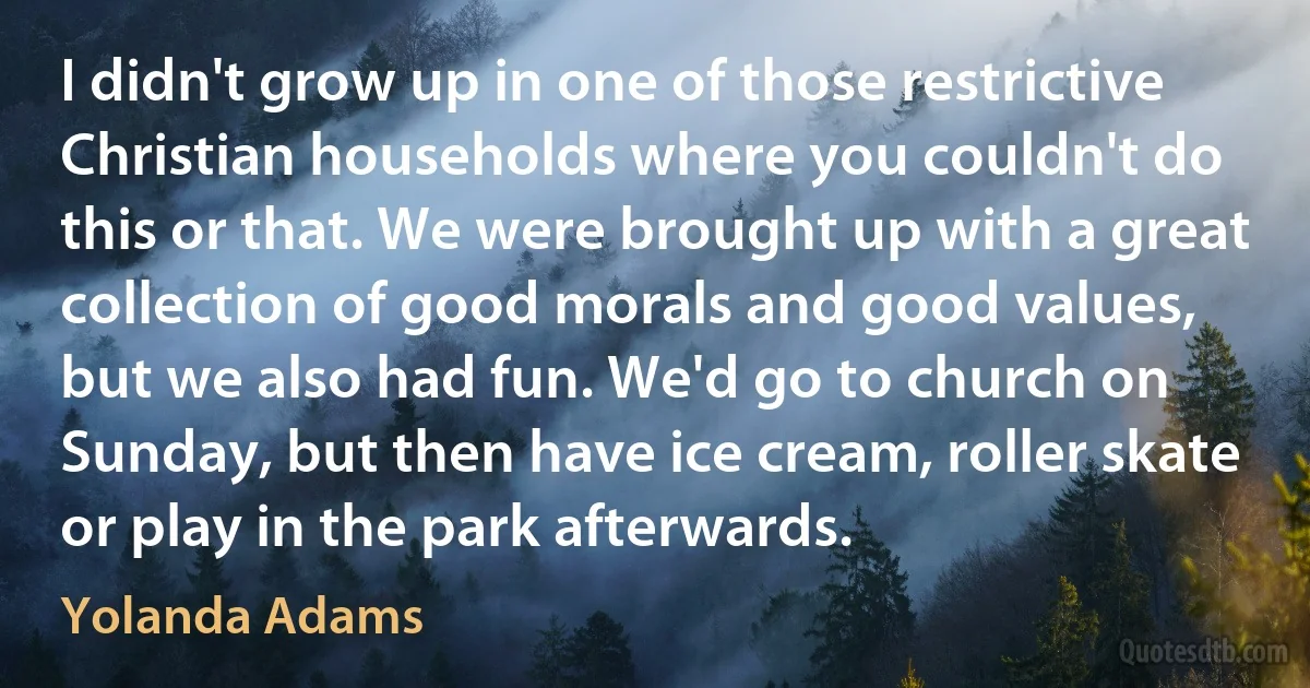 I didn't grow up in one of those restrictive Christian households where you couldn't do this or that. We were brought up with a great collection of good morals and good values, but we also had fun. We'd go to church on Sunday, but then have ice cream, roller skate or play in the park afterwards. (Yolanda Adams)