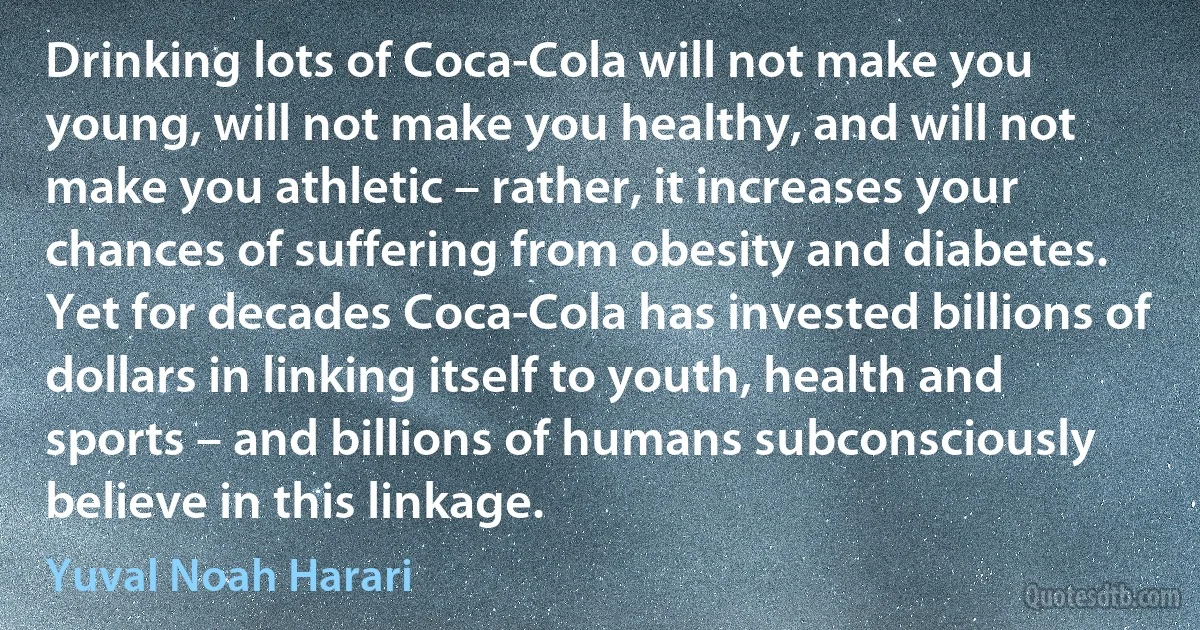 Drinking lots of Coca-Cola will not make you young, will not make you healthy, and will not make you athletic – rather, it increases your chances of suffering from obesity and diabetes. Yet for decades Coca-Cola has invested billions of dollars in linking itself to youth, health and sports – and billions of humans subconsciously believe in this linkage. (Yuval Noah Harari)