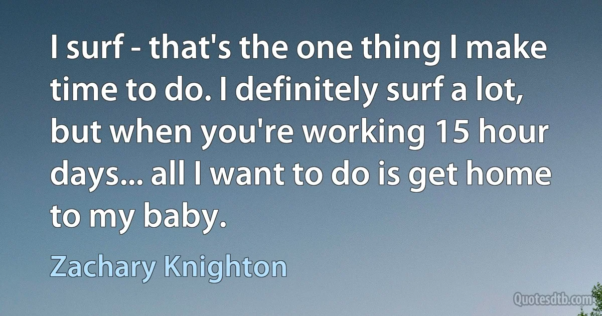 I surf - that's the one thing I make time to do. I definitely surf a lot, but when you're working 15 hour days... all I want to do is get home to my baby. (Zachary Knighton)