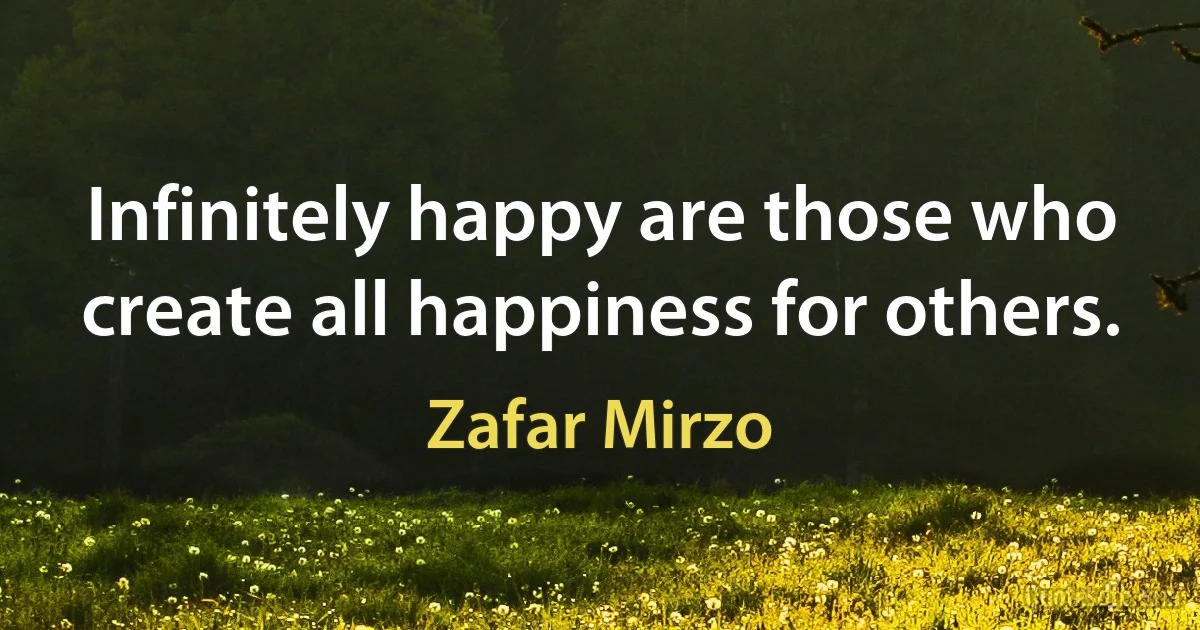 Infinitely happy are those who create all happiness for others. (Zafar Mirzo)