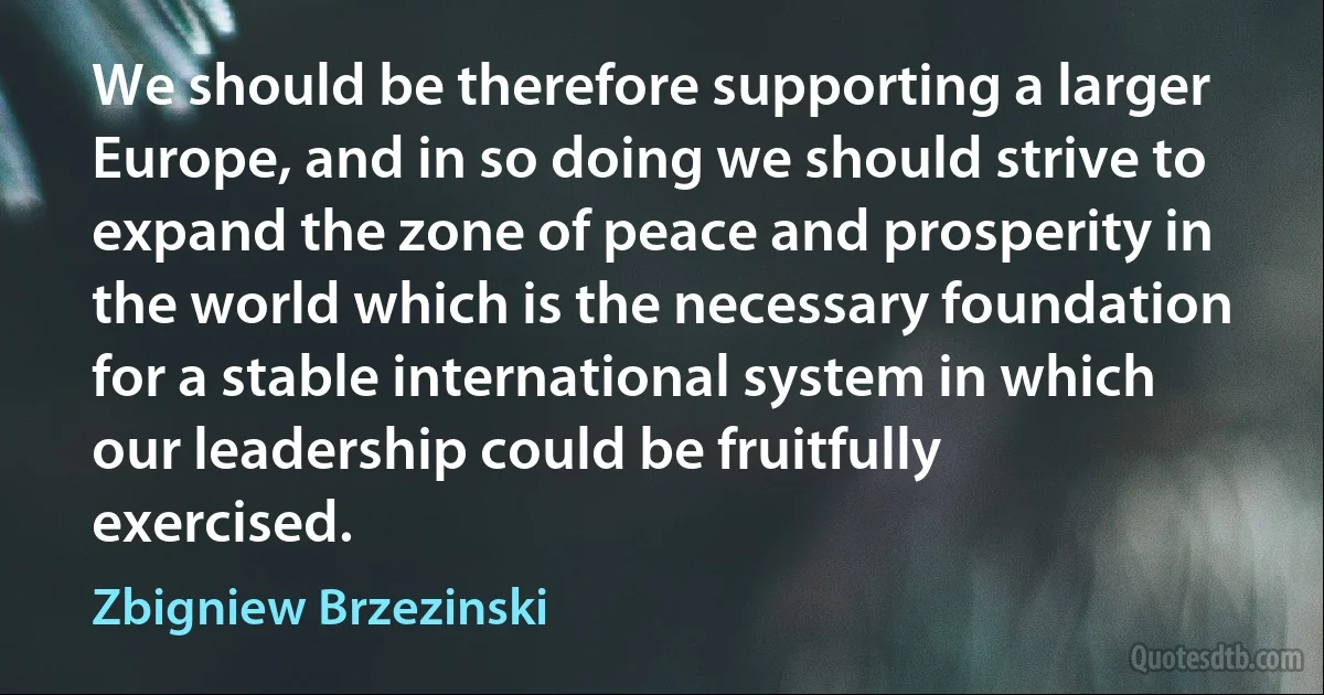 We should be therefore supporting a larger Europe, and in so doing we should strive to expand the zone of peace and prosperity in the world which is the necessary foundation for a stable international system in which our leadership could be fruitfully exercised. (Zbigniew Brzezinski)