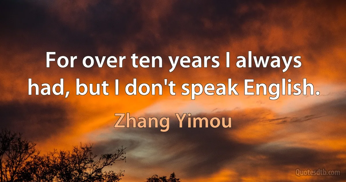 For over ten years I always had, but I don't speak English. (Zhang Yimou)