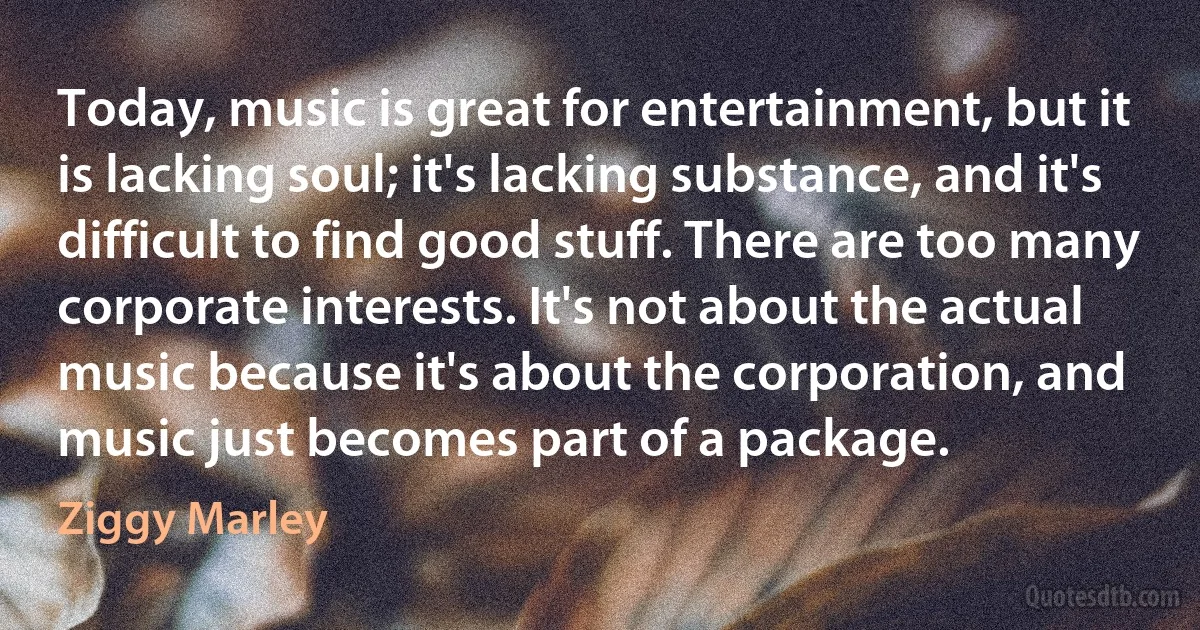 Today, music is great for entertainment, but it is lacking soul; it's lacking substance, and it's difficult to find good stuff. There are too many corporate interests. It's not about the actual music because it's about the corporation, and music just becomes part of a package. (Ziggy Marley)