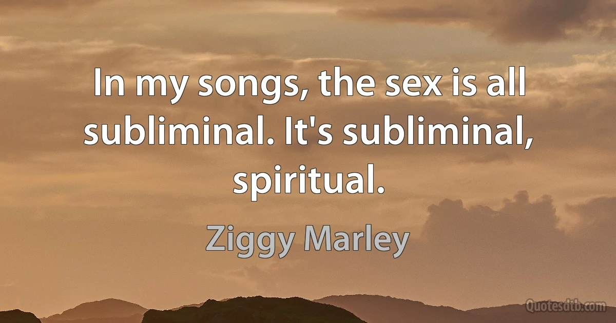 In my songs, the sex is all subliminal. It's subliminal, spiritual. (Ziggy Marley)