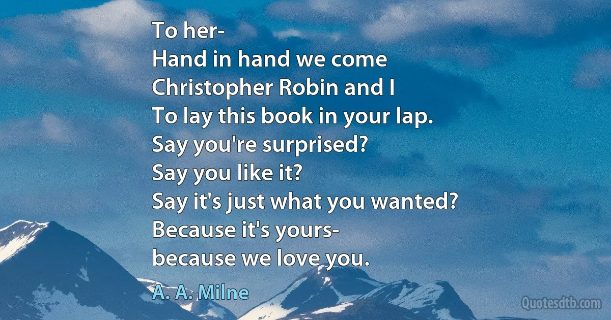 To her-
Hand in hand we come
Christopher Robin and I
To lay this book in your lap.
Say you're surprised?
Say you like it?
Say it's just what you wanted?
Because it's yours-
because we love you. (A. A. Milne)