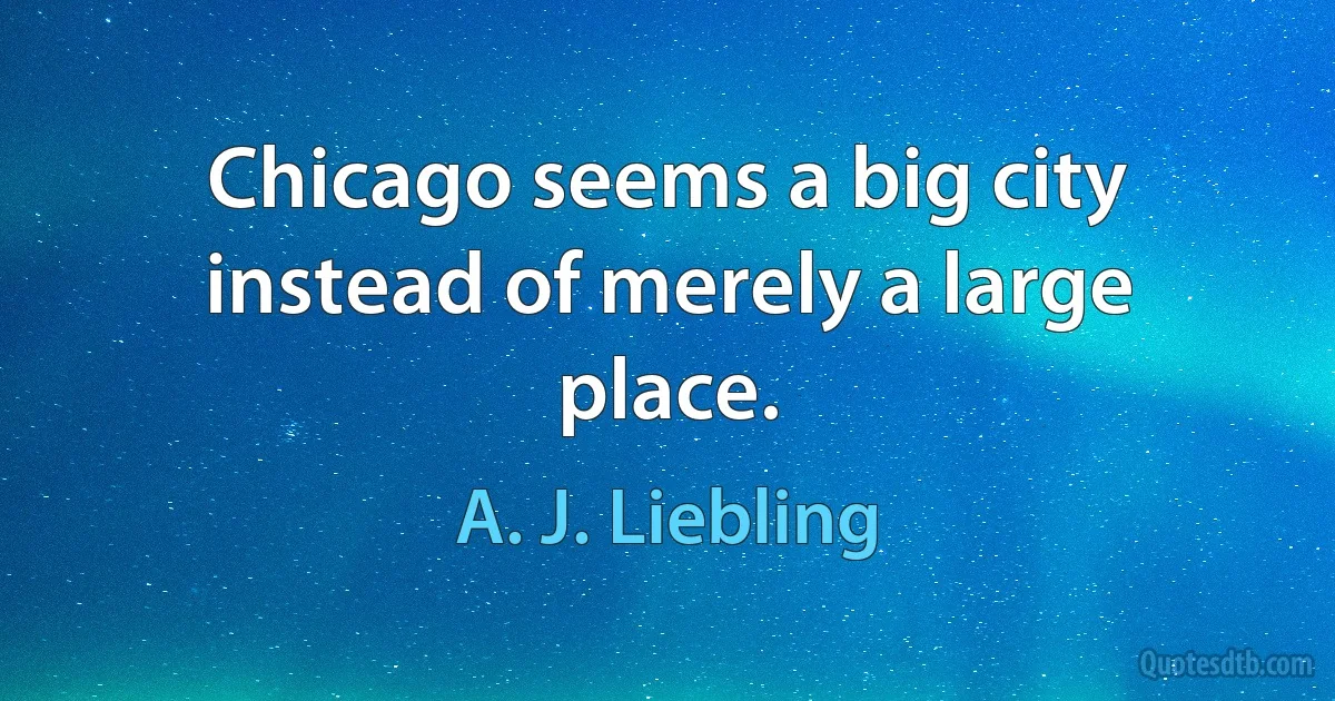 Chicago seems a big city instead of merely a large place. (A. J. Liebling)