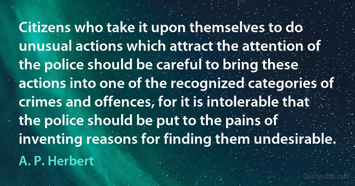 Citizens who take it upon themselves to do unusual actions which attract the attention of the police should be careful to bring these actions into one of the recognized categories of crimes and offences, for it is intolerable that the police should be put to the pains of inventing reasons for finding them undesirable. (A. P. Herbert)