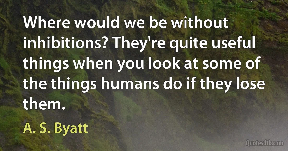 Where would we be without inhibitions? They're quite useful things when you look at some of the things humans do if they lose them. (A. S. Byatt)