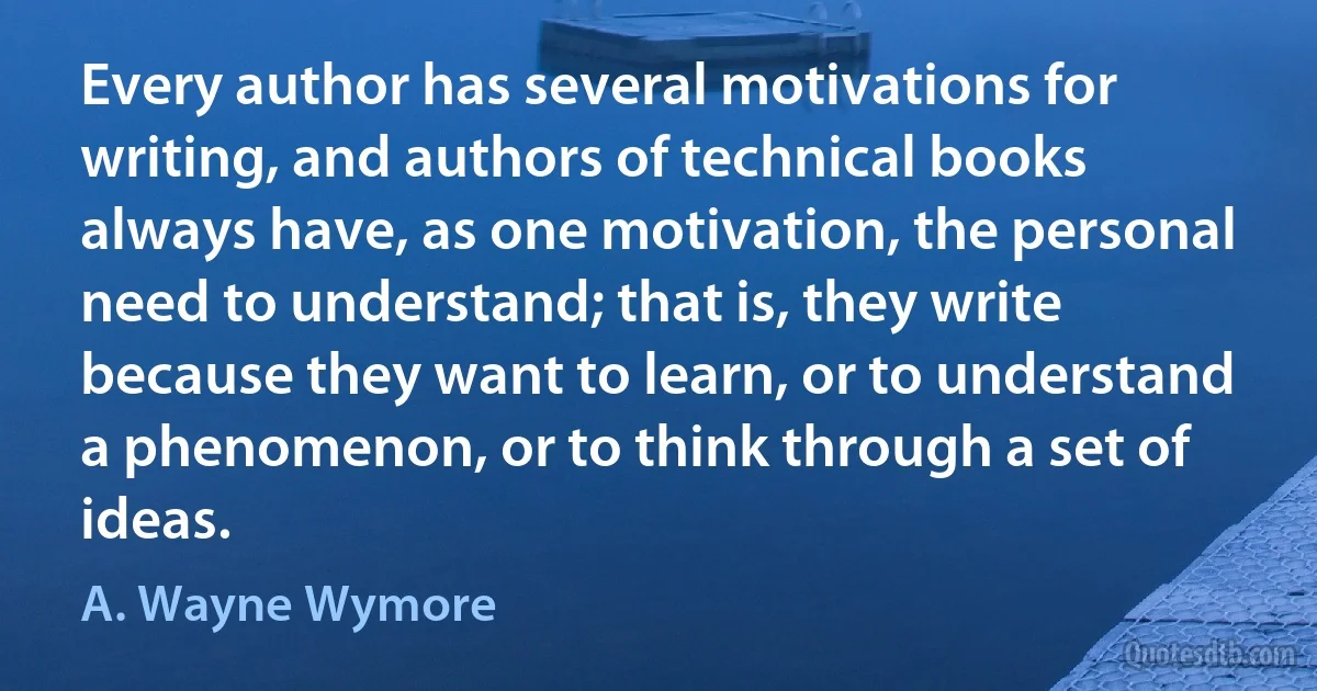 Every author has several motivations for writing, and authors of technical books always have, as one motivation, the personal need to understand; that is, they write because they want to learn, or to understand a phenomenon, or to think through a set of ideas. (A. Wayne Wymore)