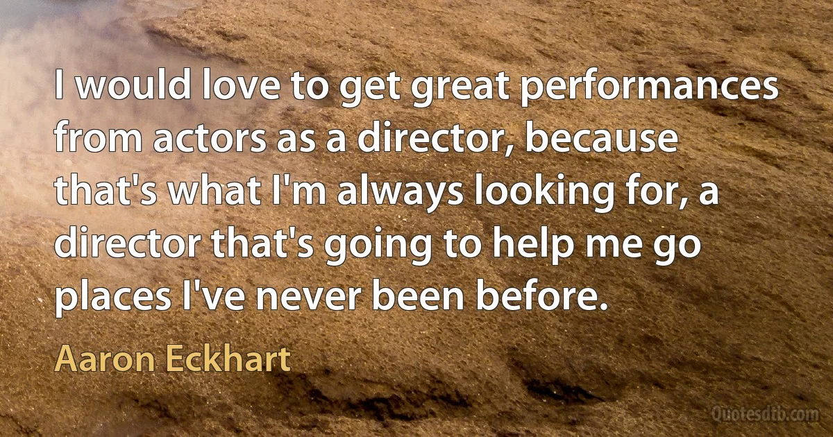 I would love to get great performances from actors as a director, because that's what I'm always looking for, a director that's going to help me go places I've never been before. (Aaron Eckhart)