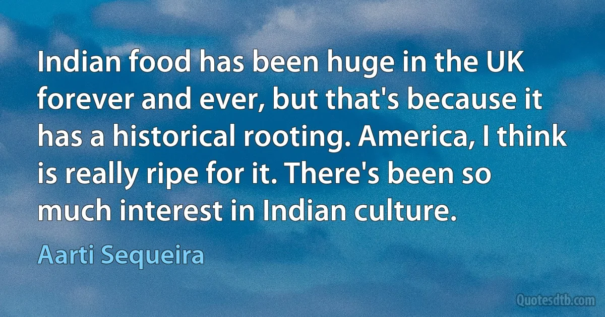 Indian food has been huge in the UK forever and ever, but that's because it has a historical rooting. America, I think is really ripe for it. There's been so much interest in Indian culture. (Aarti Sequeira)