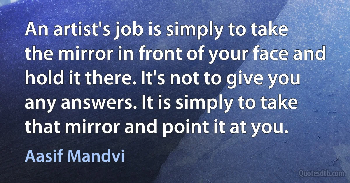 An artist's job is simply to take the mirror in front of your face and hold it there. It's not to give you any answers. It is simply to take that mirror and point it at you. (Aasif Mandvi)