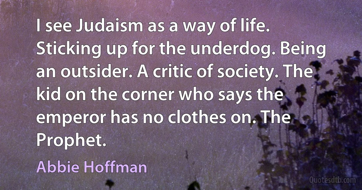 I see Judaism as a way of life. Sticking up for the underdog. Being an outsider. A critic of society. The kid on the corner who says the emperor has no clothes on. The Prophet. (Abbie Hoffman)