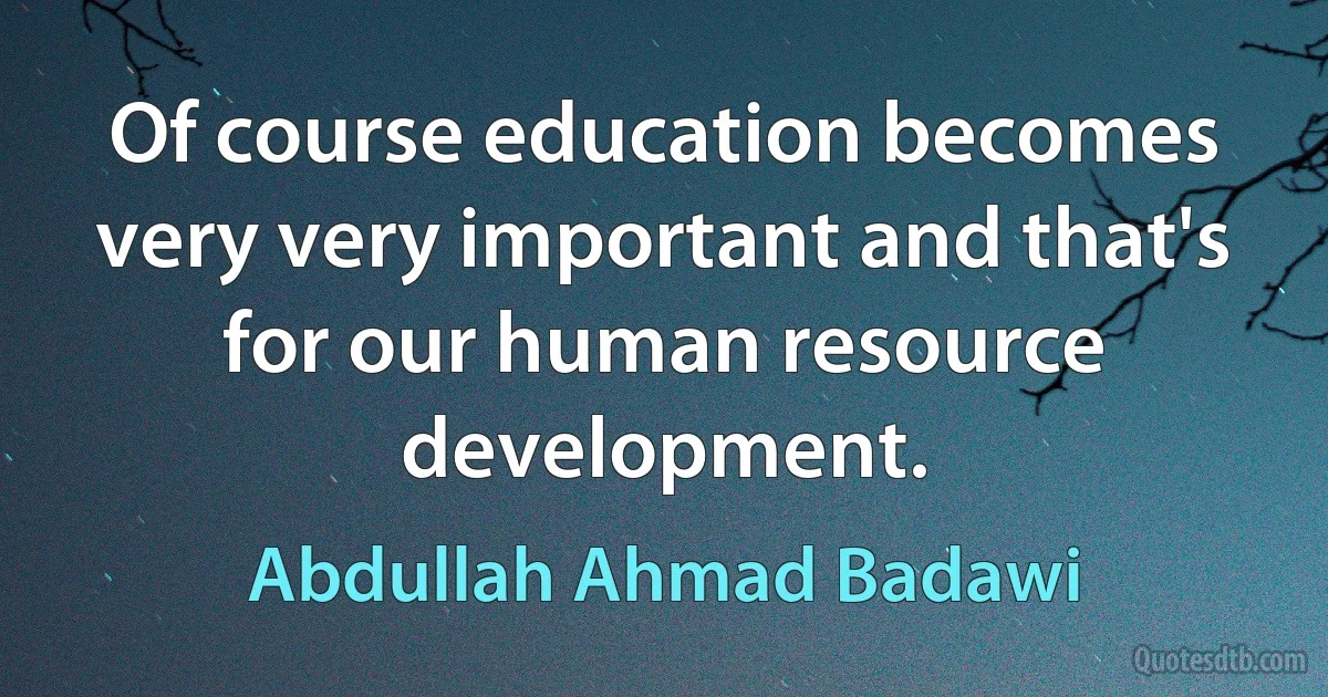 Of course education becomes very very important and that's for our human resource development. (Abdullah Ahmad Badawi)