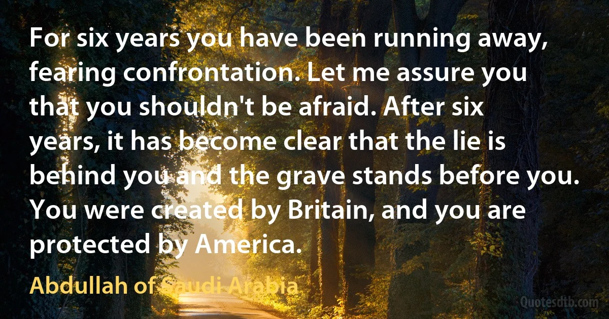 For six years you have been running away, fearing confrontation. Let me assure you that you shouldn't be afraid. After six years, it has become clear that the lie is behind you and the grave stands before you. You were created by Britain, and you are protected by America. (Abdullah of Saudi Arabia)