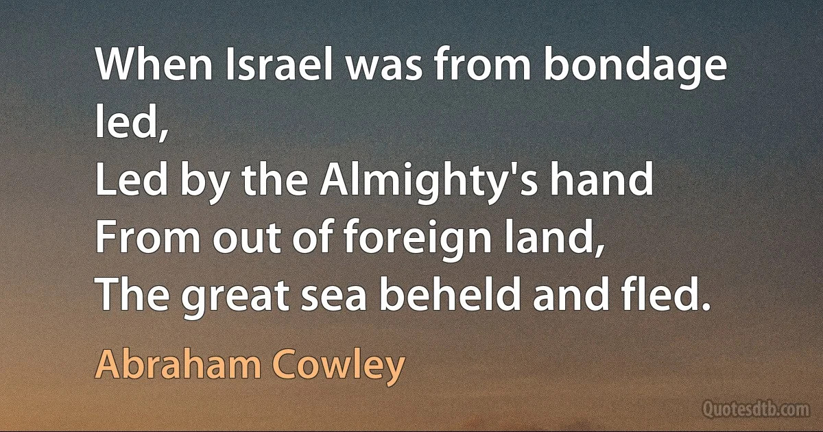 When Israel was from bondage led,
Led by the Almighty's hand
From out of foreign land,
The great sea beheld and fled. (Abraham Cowley)