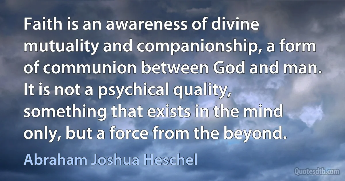 Faith is an awareness of divine mutuality and companionship, a form of communion between God and man. It is not a psychical quality, something that exists in the mind only, but a force from the beyond. (Abraham Joshua Heschel)