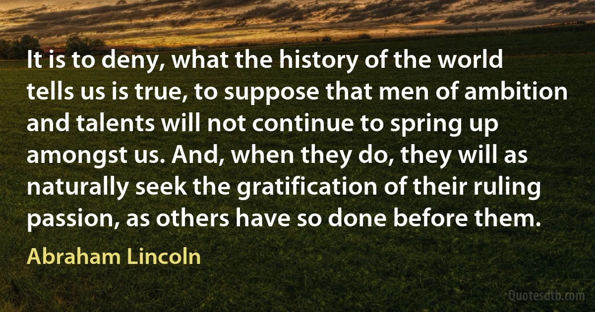 It is to deny, what the history of the world tells us is true, to suppose that men of ambition and talents will not continue to spring up amongst us. And, when they do, they will as
naturally seek the gratification of their ruling passion, as others have so done before them. (Abraham Lincoln)